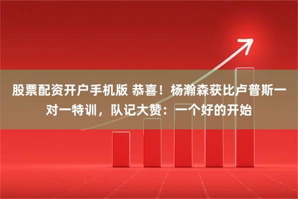 股票配资开户手机版 恭喜！杨瀚森获比卢普斯一对一特训，队记大赞：一个好的开始