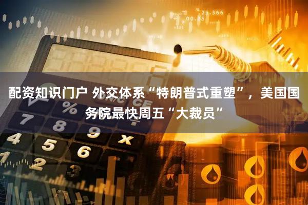 配资知识门户 外交体系“特朗普式重塑”,美国国务院最快周五“大裁员”