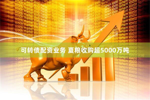 可转债配资业务 夏粮收购超5000万吨