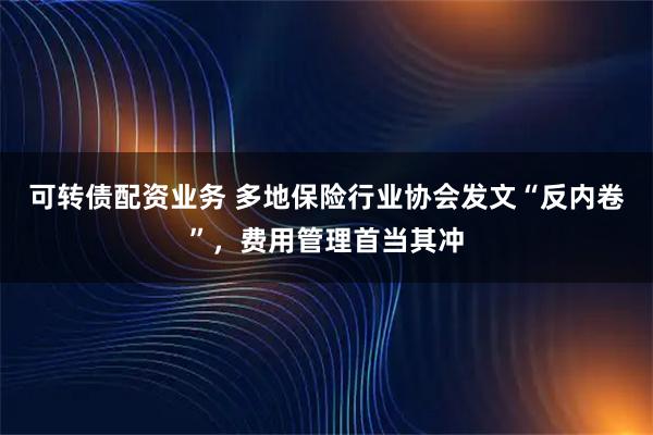 可转债配资业务 多地保险行业协会发文“反内卷”，费用管理首当其冲