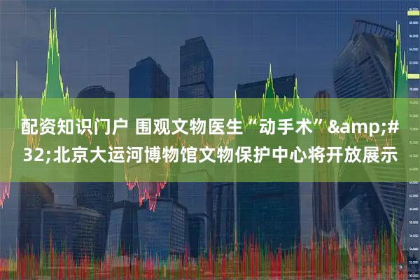 配资知识门户 围观文物医生“动手术” 北京大运河博物馆文物保护中心将开放展示