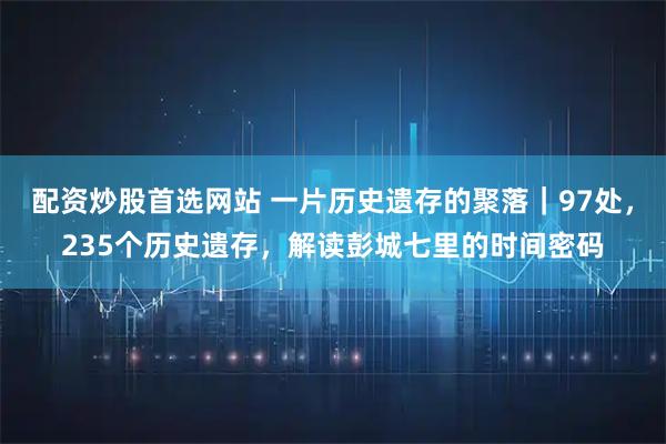 配资炒股首选网站 一片历史遗存的聚落｜97处，235个历史遗存，解读彭城七里的时间密码