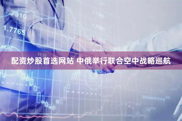 配资炒股首选网站 中俄举行联合空中战略巡航