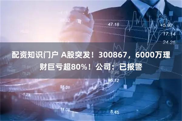 配资知识门户 A股突发！300867，6000万理财巨亏超80%！公司：已报警
