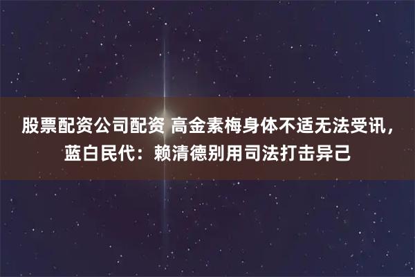 股票配资公司配资 高金素梅身体不适无法受讯，蓝白民代：赖清德别用司法打击异己