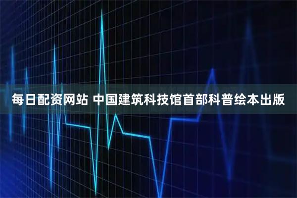 每日配资网站 中国建筑科技馆首部科普绘本出版
