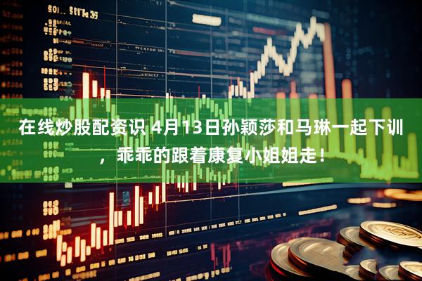 在线炒股配资识 4月13日孙颖莎和马琳一起下训，乖乖的跟着康复小姐姐走！