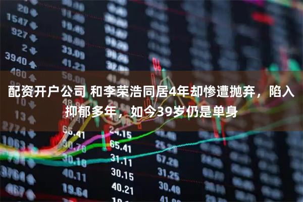 配资开户公司 和李荣浩同居4年却惨遭抛弃，陷入抑郁多年，如今39岁仍是单身