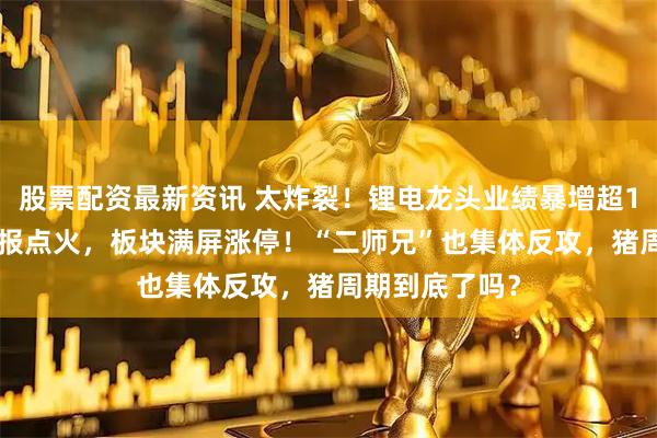 股票配资最新资讯 太炸裂！锂电龙头业绩暴增超1000%！一季报点火，板块满屏涨停！“二师兄”也集体反攻，猪周期到底了吗？