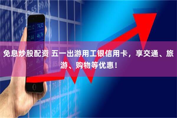 免息炒股配资 五一出游用工银信用卡，享交通、旅游、购物等优惠！