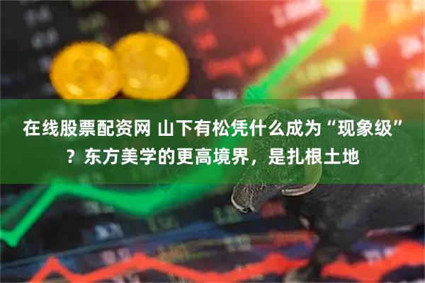 在线股票配资网 山下有松凭什么成为“现象级”？东方美学的更高境界，是扎根土地