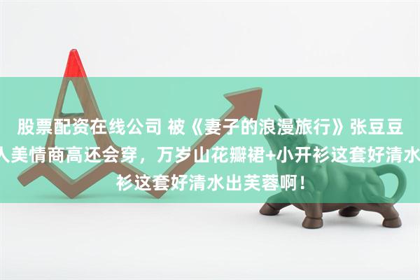 股票配资在线公司 被《妻子的浪漫旅行》张豆豆圈粉了！人美情商高还会穿，万岁山花瓣裙+小开衫这套好清水出芙蓉啊！