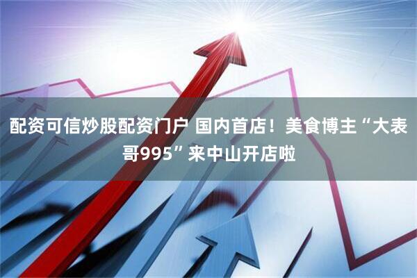 配资可信炒股配资门户 国内首店！美食博主“大表哥995”来中山开店啦