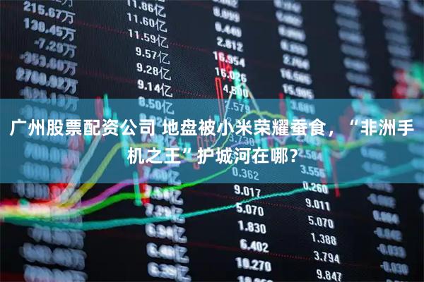 广州股票配资公司 地盘被小米荣耀蚕食，“非洲手机之王”护城河在哪？