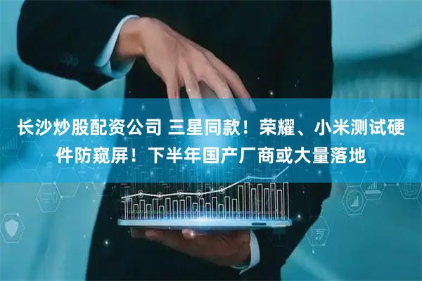 长沙炒股配资公司 三星同款！荣耀、小米测试硬件防窥屏！下半年国产厂商或大量落地