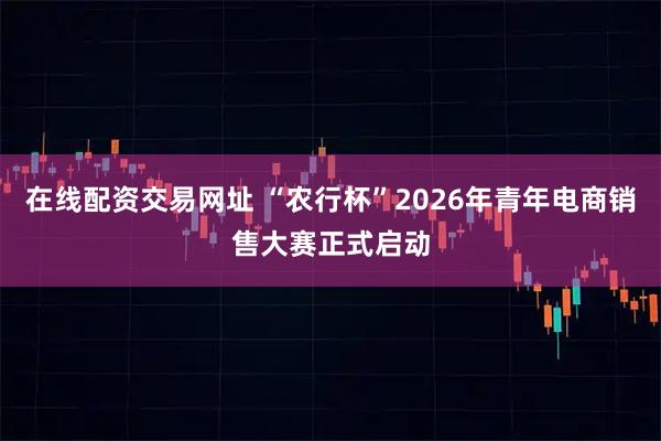 在线配资交易网址 “农行杯”2026年青年电商销售大赛正式启动
