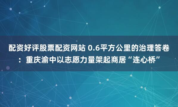 配资好评股票配资网站 0.6平方公里的治理答卷：重庆渝中以志愿力量架起商居“连心桥”